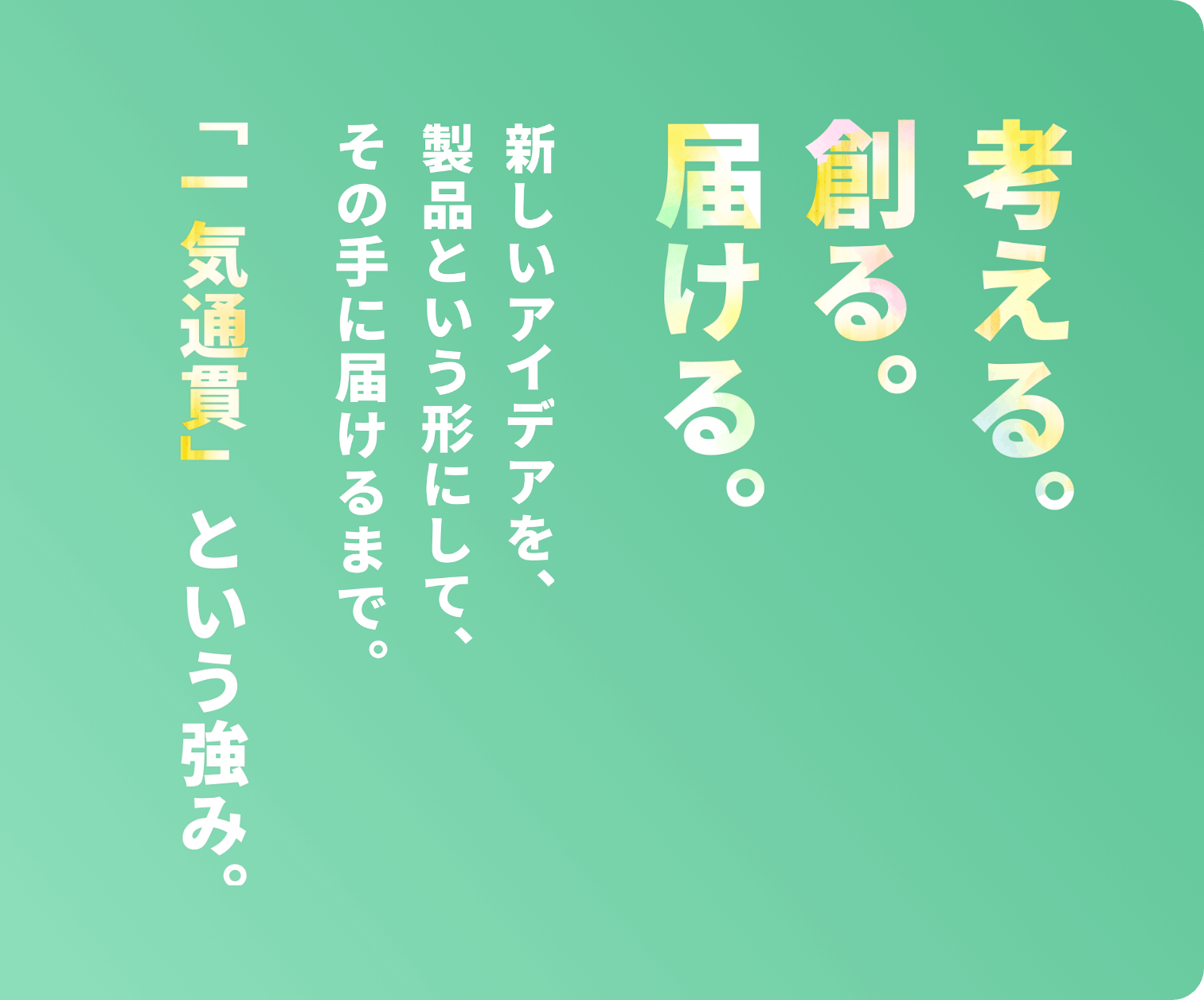 考える。創る。届ける。新しいアイデアを、製品という形にして、その手に届けるまで。